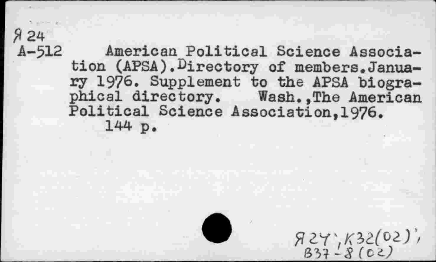 ﻿fi 24
A-512 American Political Science Association (APSA).Directory of members.January 1976. Supplement to the APSA biographical directory.	Wash.,The American
Political Science Association,1976.
144 p.
W -8 (c±)